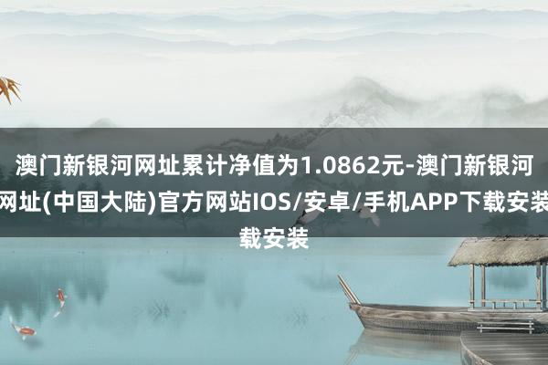 澳门新银河网址累计净值为1.0862元-澳门新银河网址(中国大陆)官方网站IOS/安卓/手机APP下载安装