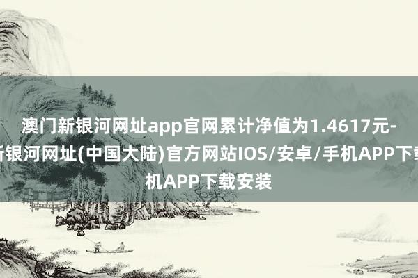 澳门新银河网址app官网累计净值为1.4617元-澳门新银河网址(中国大陆)官方网站IOS/安卓/手机APP下载安装