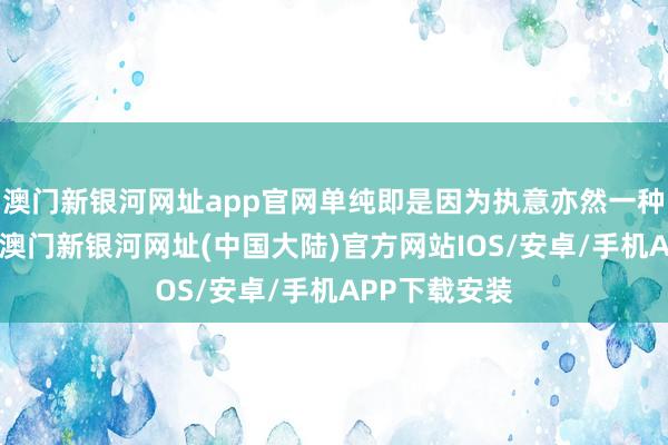 澳门新银河网址app官网单纯即是因为执意亦然一种时刻准备”-澳门新银河网址(中国大陆)官方网站IOS/安卓/手机APP下载安装