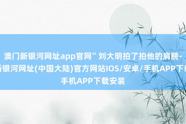 澳门新银河网址app官网”刘大明拍了拍他的肩膀-澳门新银河网址(中国大陆)官方网站IOS/安卓/手机APP下载安装