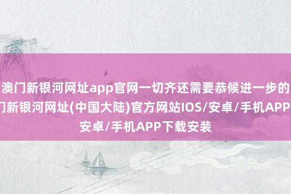 澳门新银河网址app官网一切齐还需要恭候进一步的发展-澳门新银河网址(中国大陆)官方网站IOS/安卓/手机APP下载安装