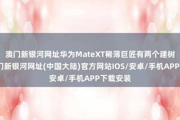 澳门新银河网址华为MateXT稀薄巨匠有两个建树版块-澳门新银河网址(中国大陆)官方网站IOS/安卓/手机APP下载安装