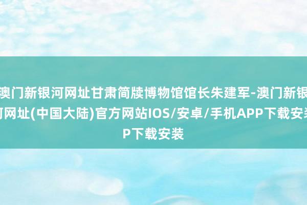 澳门新银河网址甘肃简牍博物馆馆长朱建军-澳门新银河网址(中国大陆)官方网站IOS/安卓/手机APP下载安装