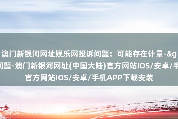 澳门新银河网址娱乐网投诉问题：可能存在计量->商品数目不及问题-澳门新银河网址(中国大陆)官方网站IOS/安卓/手机APP下载安装