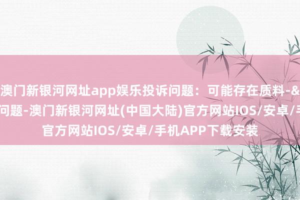 澳门新银河网址app娱乐投诉问题：可能存在质料->冒充及格居品问题-澳门新银河网址(中国大陆)官方网站IOS/安卓/手机APP下载安装