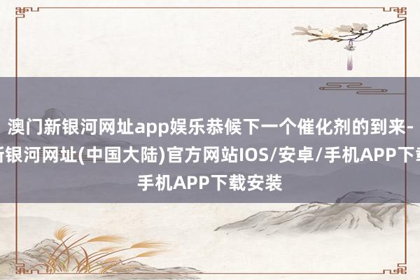 澳门新银河网址app娱乐恭候下一个催化剂的到来-澳门新银河网址(中国大陆)官方网站IOS/安卓/手机APP下载安装