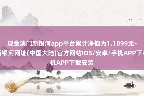 现金澳门新银河app平台累计净值为1.1099元-澳门新银河网址(中国大陆)官方网站IOS/安卓/手机APP下载安装