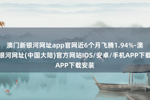 澳门新银河网址app官网近6个月飞腾1.94%-澳门新银河网址(中国大陆)官方网站IOS/安卓/手机APP下载安装