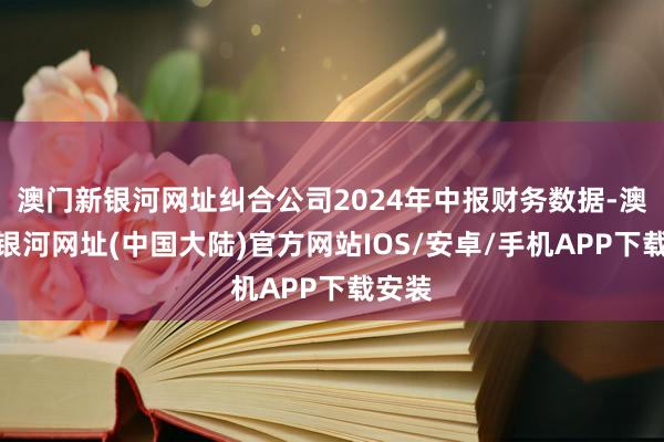 澳门新银河网址纠合公司2024年中报财务数据-澳门新银河网址(中国大陆)官方网站IOS/安卓/手机APP下载安装