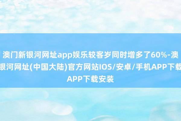 澳门新银河网址app娱乐较客岁同时增多了60%-澳门新银河网址(中国大陆)官方网站IOS/安卓/手机APP下载安装