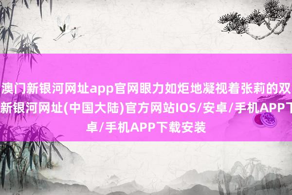 澳门新银河网址app官网眼力如炬地凝视着张莉的双眼-澳门新银河网址(中国大陆)官方网站IOS/安卓/手机APP下载安装