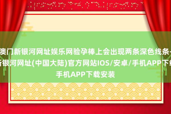 澳门新银河网址娱乐网验孕棒上会出现两条深色线条-澳门新银河网址(中国大陆)官方网站IOS/安卓/手机APP下载安装