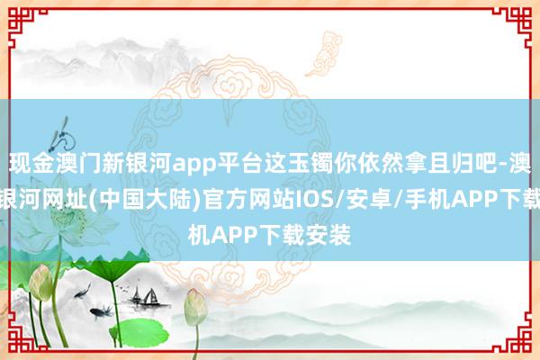 现金澳门新银河app平台这玉镯你依然拿且归吧-澳门新银河网址(中国大陆)官方网站IOS/安卓/手机APP下载安装