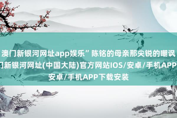 澳门新银河网址app娱乐”陈铭的母亲那尖锐的嘲讽之声-澳门新银河网址(中国大陆)官方网站IOS/安卓/手机APP下载安装