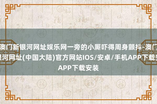 澳门新银河网址娱乐网一旁的小厮吓得周身颤抖-澳门新银河网址(中国大陆)官方网站IOS/安卓/手机APP下载安装