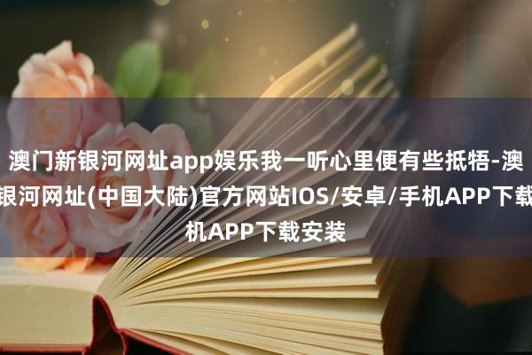 澳门新银河网址app娱乐我一听心里便有些抵牾-澳门新银河网址(中国大陆)官方网站IOS/安卓/手机APP下载安装