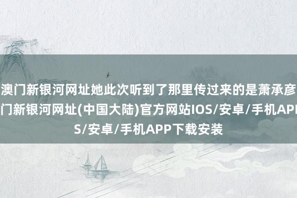 澳门新银河网址她此次听到了那里传过来的是萧承彦的声息-澳门新银河网址(中国大陆)官方网站IOS/安卓/手机APP下载安装