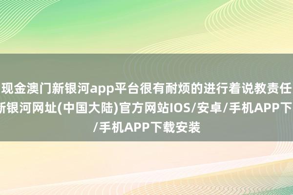 现金澳门新银河app平台很有耐烦的进行着说教责任-澳门新银河网址(中国大陆)官方网站IOS/安卓/手机APP下载安装