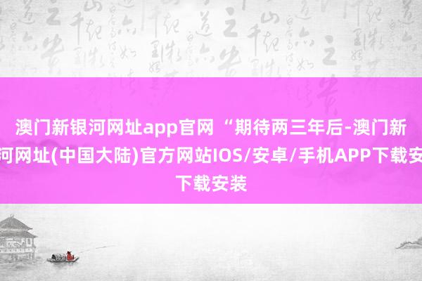 澳门新银河网址app官网 　　“期待两三年后-澳门新银河网址(中国大陆)官方网站IOS/安卓/手机APP下载安装