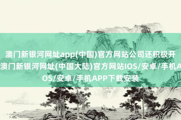 澳门新银河网址app(中国)官方网站公司还积极开拓发展界限-澳门新银河网址(中国大陆)官方网站IOS/安卓/手机APP下载安装