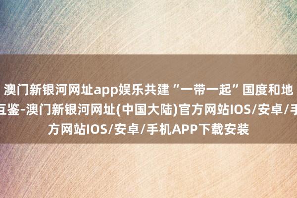 澳门新银河网址app娱乐共建“一带一起”国度和地区开展时髦商量互鉴-澳门新银河网址(中国大陆)官方网站IOS/安卓/手机APP下载安装