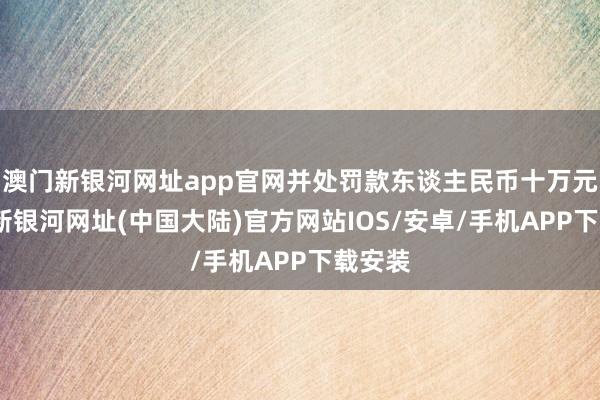 澳门新银河网址app官网并处罚款东谈主民币十万元-澳门新银河网址(中国大陆)官方网站IOS/安卓/手机APP下载安装