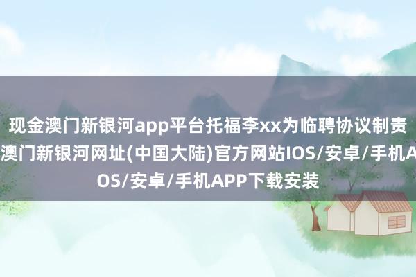 现金澳门新银河app平台托福李xx为临聘协议制责任主谈主员-澳门新银河网址(中国大陆)官方网站IOS/安卓/手机APP下载安装