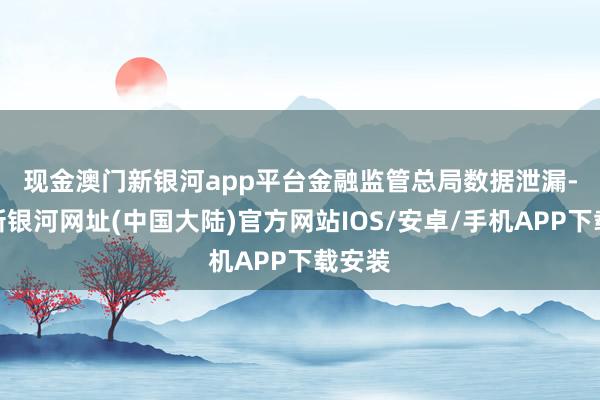 现金澳门新银河app平台　　金融监管总局数据泄漏-澳门新银河网址(中国大陆)官方网站IOS/安卓/手机APP下载安装