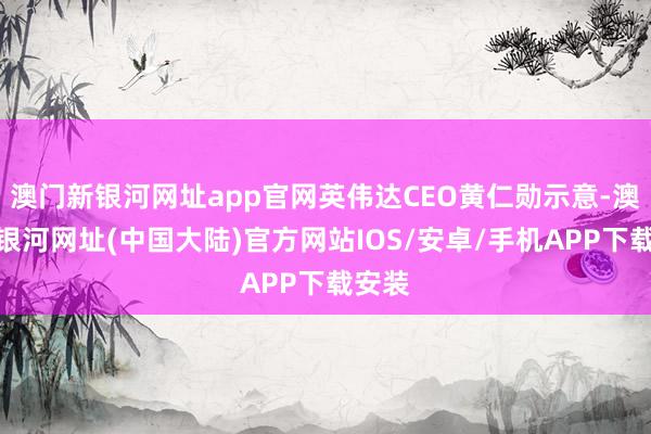 澳门新银河网址app官网英伟达CEO黄仁勋示意-澳门新银河网址(中国大陆)官方网站IOS/安卓/手机APP下载安装