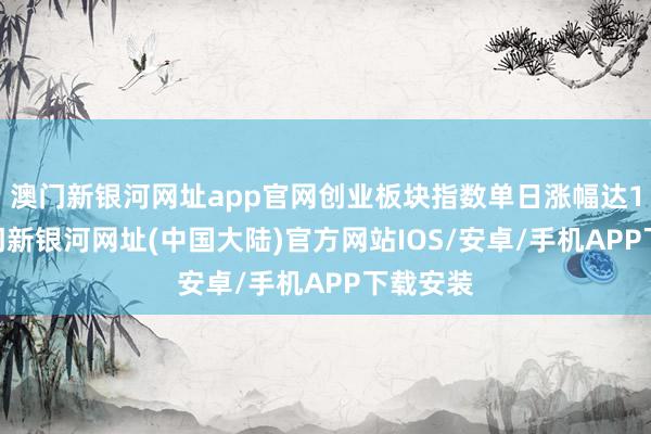 澳门新银河网址app官网创业板块指数单日涨幅达10%-澳门新银河网址(中国大陆)官方网站IOS/安卓/手机APP下载安装