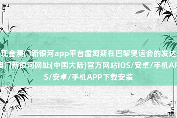 现金澳门新银河app平台詹姆斯在巴黎奥运会的发达存目共睹-澳门新银河网址(中国大陆)官方网站IOS/安卓/手机APP下载安装