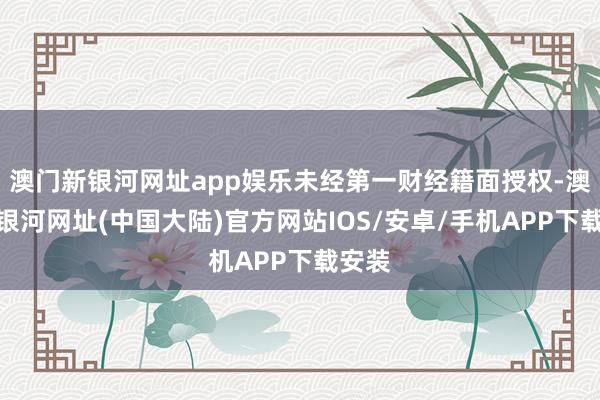 澳门新银河网址app娱乐未经第一财经籍面授权-澳门新银河网址(中国大陆)官方网站IOS/安卓/手机APP下载安装