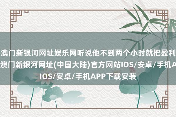 澳门新银河网址娱乐网听说他不到两个小时就把盈利赔了个精光-澳门新银河网址(中国大陆)官方网站IOS/安卓/手机APP下载安装