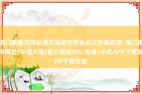 澳门新银河网址娱乐网助你把执此次钞票机遇-澳门新银河网址(中国大陆)官方网站IOS/安卓/手机APP下载安装