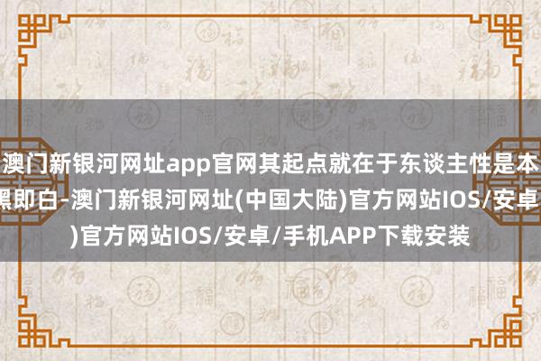 澳门新银河网址app官网其起点就在于东谈主性是本恶；这些意志都非黑即白-澳门新银河网址(中国大陆)官方网站IOS/安卓/手机APP下载安装