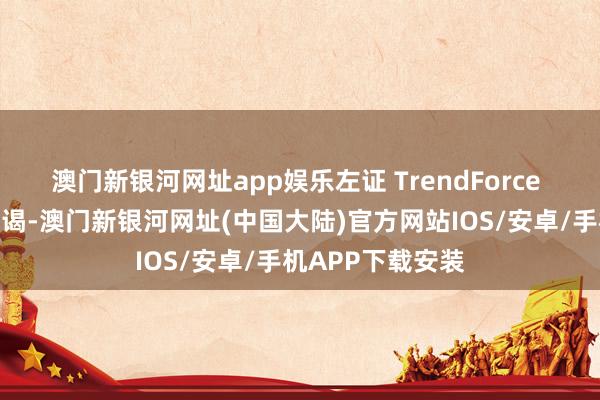 澳门新银河网址app娱乐左证 TrendForce 集邦扣问最新拜谒-澳门新银河网址(中国大陆)官方网站IOS/安卓/手机APP下载安装