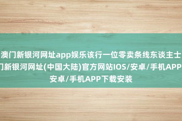 澳门新银河网址app娱乐该行一位零卖条线东谈主士暗示-澳门新银河网址(中国大陆)官方网站IOS/安卓/手机APP下载安装