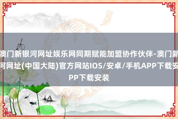 澳门新银河网址娱乐网同期赋能加盟协作伙伴-澳门新银河网址(中国大陆)官方网站IOS/安卓/手机APP下载安装