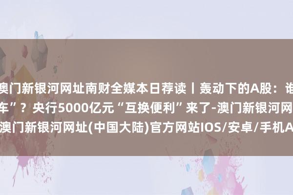 澳门新银河网址南财全媒本日荐读丨轰动下的A股：谁在赢利了结或趁低“上车”？央行5000亿元“互换便利”来了-澳门新银河网址(中国大陆)官方网站IOS/安卓/手机APP下载安装