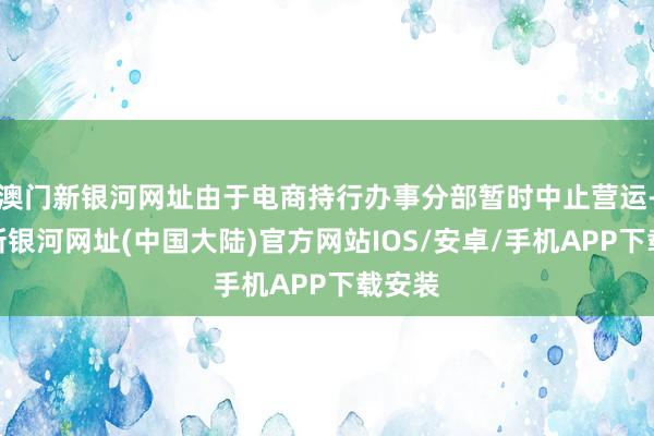 澳门新银河网址由于电商持行办事分部暂时中止营运-澳门新银河网址(中国大陆)官方网站IOS/安卓/手机APP下载安装