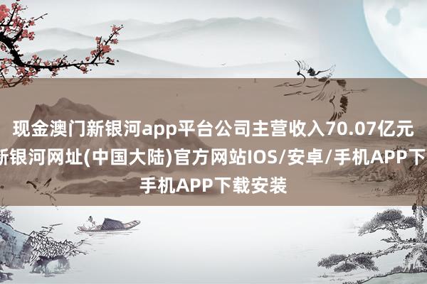 现金澳门新银河app平台公司主营收入70.07亿元-澳门新银河网址(中国大陆)官方网站IOS/安卓/手机APP下载安装