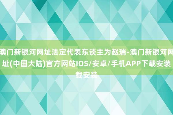 澳门新银河网址法定代表东谈主为赵瑞-澳门新银河网址(中国大陆)官方网站IOS/安卓/手机APP下载安装