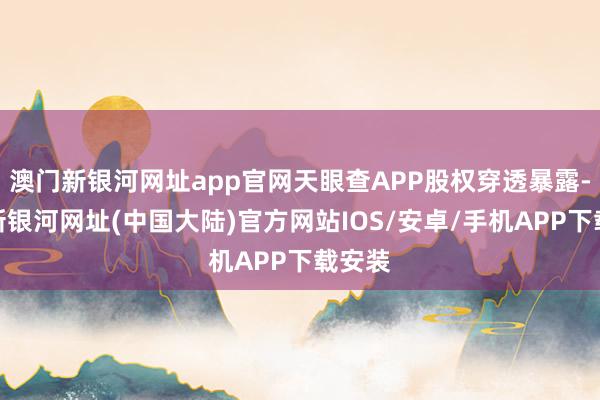 澳门新银河网址app官网天眼查APP股权穿透暴露-澳门新银河网址(中国大陆)官方网站IOS/安卓/手机APP下载安装