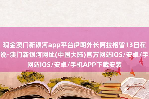 现金澳门新银河app平台伊朗外长阿拉格皆13日在酬酢媒体上发文说-澳门新银河网址(中国大陆)官方网站IOS/安卓/手机APP下载安装