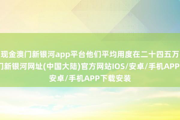 现金澳门新银河app平台他们平均用度在二十四五万傍边-澳门新银河网址(中国大陆)官方网站IOS/安卓/手机APP下载安装