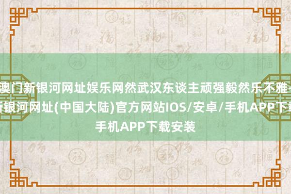 澳门新银河网址娱乐网然武汉东谈主顽强毅然乐不雅-澳门新银河网址(中国大陆)官方网站IOS/安卓/手机APP下载安装