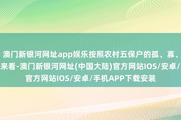 澳门新银河网址app娱乐按照农村五保户的孤、寡、残、贫、病等情况来看-澳门新银河网址(中国大陆)官方网站IOS/安卓/手机APP下载安装