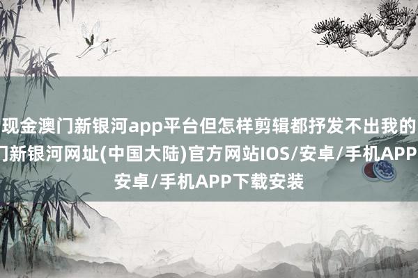 现金澳门新银河app平台但怎样剪辑都抒发不出我的情绪-澳门新银河网址(中国大陆)官方网站IOS/安卓/手机APP下载安装