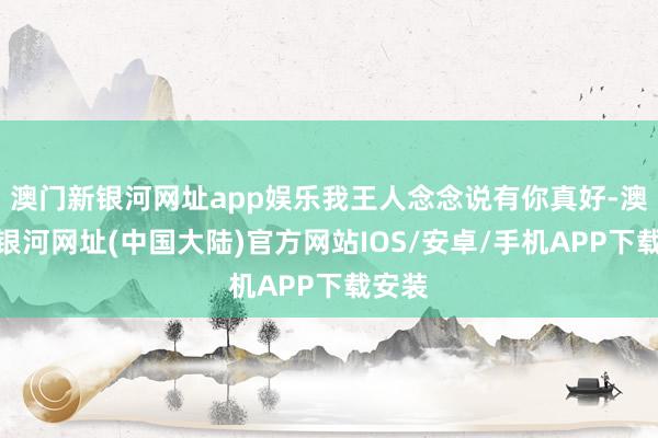 澳门新银河网址app娱乐我王人念念说有你真好-澳门新银河网址(中国大陆)官方网站IOS/安卓/手机APP下载安装