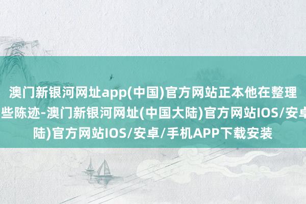 澳门新银河网址app(中国)官方网站正本他在整理眷属尊府时发现了一些陈迹-澳门新银河网址(中国大陆)官方网站IOS/安卓/手机APP下载安装